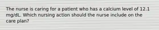 The nurse is caring for a patient who has a calcium level of 12.1 mg/dL. Which nursing action should the nurse include on the care plan?