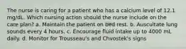 The nurse is caring for a patient who has a calcium level of 12.1 mg/dL. Which nursing action should the nurse include on the care plan? a. Maintain the patient on bed rest. b. Auscultate lung sounds every 4 hours. c. Encourage fluid intake up to 4000 mL daily. d. Monitor for Trousseau's and Chvostek's signs