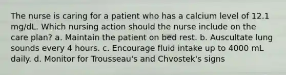 The nurse is caring for a patient who has a calcium level of 12.1 mg/dL. Which nursing action should the nurse include on the care plan? a. Maintain the patient on bed rest. b. Auscultate lung sounds every 4 hours. c. Encourage fluid intake up to 4000 mL daily. d. Monitor for Trousseau's and Chvostek's signs