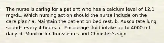 The nurse is caring for a patient who has a calcium level of 12.1 mg/dL. Which nursing action should the nurse include on the care plan? a. Maintain the patient on bed rest. b. Auscultate lung sounds every 4 hours. c. Encourage fluid intake up to 4000 mL daily. d. Monitor for Trousseau's and Chvostek's sign