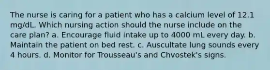 The nurse is caring for a patient who has a calcium level of 12.1 mg/dL. Which nursing action should the nurse include on the care plan? a. Encourage fluid intake up to 4000 mL every day. b. Maintain the patient on bed rest. c. Auscultate lung sounds every 4 hours. d. Monitor for Trousseau's and Chvostek's signs.