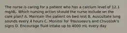 The nurse is caring for a patient who has a calcium level of 12.1 mg/dL. Which nursing action should the nurse include on the care plan? A. Maintain the patient on bed rest B. Auscultate lung sounds every 4 hours C. Monitor for Trousseau's and Chvostek's signs D. Encourage fluid intake up to 4000 mL every day