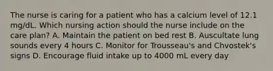 The nurse is caring for a patient who has a calcium level of 12.1 mg/dL. Which nursing action should the nurse include on the care plan? A. Maintain the patient on bed rest B. Auscultate lung sounds every 4 hours C. Monitor for Trousseau's and Chvostek's signs D. Encourage fluid intake up to 4000 mL every day