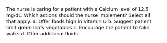 The nurse is caring for a patient with a Calcium level of 12.5 mg/dL. Which actions should the nurse implement? Select all that apply. a. Offer foods high in Vitamin D b. Suggest patient limit green leafy vegetables c. Encourage the patient to take walks d. Offer additional fluids