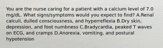 You are the nurse caring for a patient with a calcium level of 7.0 mg/dL. What signs/symptoms would you expect to find? A.Renal calculi, dulled consciousness, and hyperreflexia B.Dry skin, depression, and foot numbness C.Bradycardia, peaked T waves on ECG, and cramps D.Anorexia, vomiting, and postural hypotension