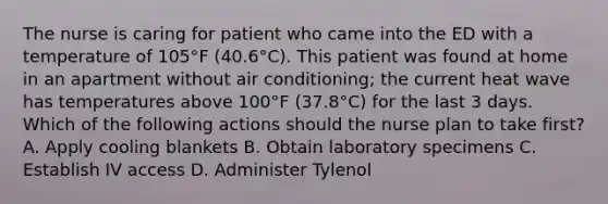 The nurse is caring for patient who came into the ED with a temperature of 105°F (40.6°C). This patient was found at home in an apartment without air conditioning; the current heat wave has temperatures above 100°F (37.8°C) for the last 3 days. Which of the following actions should the nurse plan to take first? A. Apply cooling blankets B. Obtain laboratory specimens C. Establish IV access D. Administer Tylenol