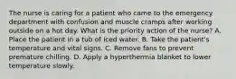 The nurse is caring for a patient who came to the emergency department with confusion and muscle cramps after working outside on a hot day. What is the priority action of the nurse? A. Place the patient in a tub of iced water. B. Take the patient's temperature and vital signs. C. Remove fans to prevent premature chilling. D. Apply a hyperthermia blanket to lower temperature slowly.