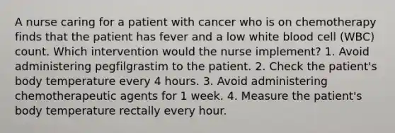 A nurse caring for a patient with cancer who is on chemotherapy finds that the patient has fever and a low white blood cell (WBC) count. Which intervention would the nurse implement? 1. Avoid administering pegfilgrastim to the patient. 2. Check the patient's body temperature every 4 hours. 3. Avoid administering chemotherapeutic agents for 1 week. 4. Measure the patient's body temperature rectally every hour.