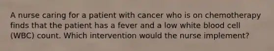 A nurse caring for a patient with cancer who is on chemotherapy finds that the patient has a fever and a low white blood cell (WBC) count. Which intervention would the nurse implement?