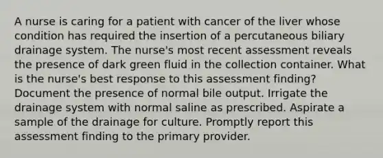 A nurse is caring for a patient with cancer of the liver whose condition has required the insertion of a percutaneous biliary drainage system. The nurse's most recent assessment reveals the presence of dark green fluid in the collection container. What is the nurse's best response to this assessment finding? Document the presence of normal bile output. Irrigate the drainage system with normal saline as prescribed. Aspirate a sample of the drainage for culture. Promptly report this assessment finding to the primary provider.