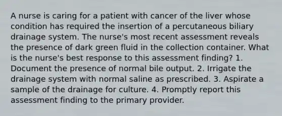 A nurse is caring for a patient with cancer of the liver whose condition has required the insertion of a percutaneous biliary drainage system. The nurse's most recent assessment reveals the presence of dark green fluid in the collection container. What is the nurse's best response to this assessment finding? 1. Document the presence of normal bile output. 2. Irrigate the drainage system with normal saline as prescribed. 3. Aspirate a sample of the drainage for culture. 4. Promptly report this assessment finding to the primary provider.