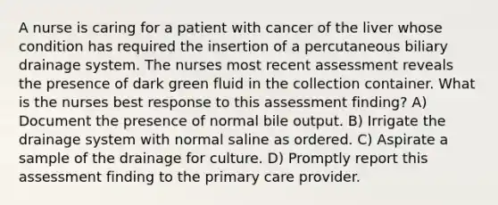 A nurse is caring for a patient with cancer of the liver whose condition has required the insertion of a percutaneous biliary drainage system. The nurses most recent assessment reveals the presence of dark green fluid in the collection container. What is the nurses best response to this assessment finding? A) Document the presence of normal bile output. B) Irrigate the drainage system with normal saline as ordered. C) Aspirate a sample of the drainage for culture. D) Promptly report this assessment finding to the primary care provider.