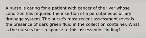 A nurse is caring for a patient with cancer of the liver whose condition has required the insertion of a percutaneous biliary drainage system. The nurse's most recent assessment reveals the presence of dark green fluid in the collection container. What is the nurse's best response to this assessment finding?