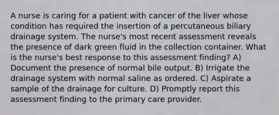 A nurse is caring for a patient with cancer of the liver whose condition has required the insertion of a percutaneous biliary drainage system. The nurse's most recent assessment reveals the presence of dark green fluid in the collection container. What is the nurse's best response to this assessment finding? A) Document the presence of normal bile output. B) Irrigate the drainage system with normal saline as ordered. C) Aspirate a sample of the drainage for culture. D) Promptly report this assessment finding to the primary care provider.