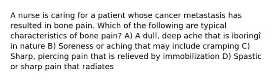 A nurse is caring for a patient whose cancer metastasis has resulted in bone pain. Which of the following are typical characteristics of bone pain? A) A dull, deep ache that is ìboringî in nature B) Soreness or aching that may include cramping C) Sharp, piercing pain that is relieved by immobilization D) Spastic or sharp pain that radiates