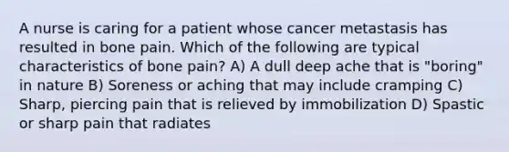 A nurse is caring for a patient whose cancer metastasis has resulted in bone pain. Which of the following are typical characteristics of bone pain? A) A dull deep ache that is "boring" in nature B) Soreness or aching that may include cramping C) Sharp, piercing pain that is relieved by immobilization D) Spastic or sharp pain that radiates