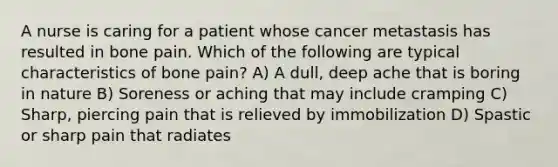 A nurse is caring for a patient whose cancer metastasis has resulted in bone pain. Which of the following are typical characteristics of bone pain? A) A dull, deep ache that is boring in nature B) Soreness or aching that may include cramping C) Sharp, piercing pain that is relieved by immobilization D) Spastic or sharp pain that radiates