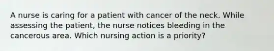 A nurse is caring for a patient with cancer of the neck. While assessing the patient, the nurse notices bleeding in the cancerous area. Which nursing action is a priority?