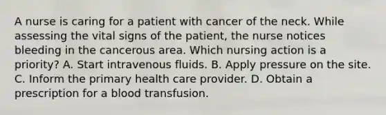 A nurse is caring for a patient with cancer of the neck. While assessing the vital signs of the patient, the nurse notices bleeding in the cancerous area. Which nursing action is a priority? A. Start intravenous fluids. B. Apply pressure on the site. C. Inform the primary health care provider. D. Obtain a prescription for a blood transfusion.