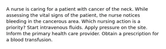 A nurse is caring for a patient with cancer of the neck. While assessing the vital signs of the patient, the nurse notices bleeding in the cancerous area. Which nursing action is a priority? Start intravenous fluids. Apply pressure on the site. Inform the primary health care provider. Obtain a prescription for a blood transfusion.