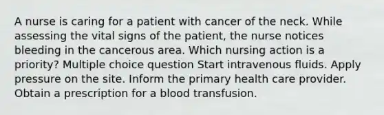 A nurse is caring for a patient with cancer of the neck. While assessing the vital signs of the patient, the nurse notices bleeding in the cancerous area. Which nursing action is a priority? Multiple choice question Start intravenous fluids. Apply pressure on the site. Inform the primary health care provider. Obtain a prescription for a blood transfusion.