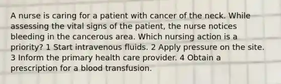 A nurse is caring for a patient with cancer of the neck. While assessing the vital signs of the patient, the nurse notices bleeding in the cancerous area. Which nursing action is a priority? 1 Start intravenous fluids. 2 Apply pressure on the site. 3 Inform the primary health care provider. 4 Obtain a prescription for a blood transfusion.