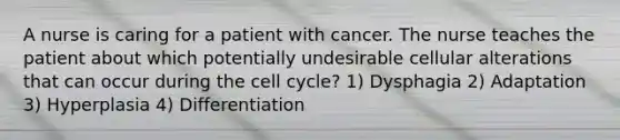 A nurse is caring for a patient with cancer. The nurse teaches the patient about which potentially undesirable cellular alterations that can occur during the cell cycle? 1) Dysphagia 2) Adaptation 3) Hyperplasia 4) Differentiation