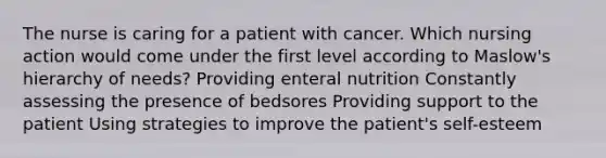 The nurse is caring for a patient with cancer. Which nursing action would come under the first level according to Maslow's hierarchy of needs? Providing enteral nutrition Constantly assessing the presence of bedsores Providing support to the patient Using strategies to improve the patient's self-esteem