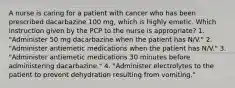 A nurse is caring for a patient with cancer who has been prescribed dacarbazine 100 mg, which is highly emetic. Which instruction given by the PCP to the nurse is appropriate? 1. "Administer 50 mg dacarbazine when the patient has N/V." 2. "Administer antiemetic medications when the patient has N/V." 3. "Administer antiemetic medications 30 minutes before administering dacarbazine." 4. "Administer electrolytes to the patient to prevent dehydration resulting from vomiting."