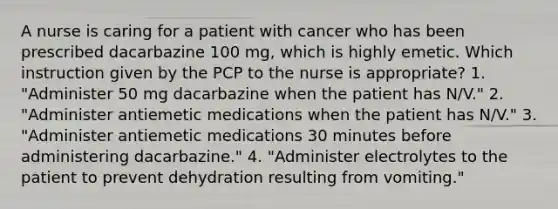 A nurse is caring for a patient with cancer who has been prescribed dacarbazine 100 mg, which is highly emetic. Which instruction given by the PCP to the nurse is appropriate? 1. "Administer 50 mg dacarbazine when the patient has N/V." 2. "Administer antiemetic medications when the patient has N/V." 3. "Administer antiemetic medications 30 minutes before administering dacarbazine." 4. "Administer electrolytes to the patient to prevent dehydration resulting from vomiting."