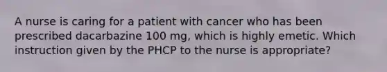 A nurse is caring for a patient with cancer who has been prescribed dacarbazine 100 mg, which is highly emetic. Which instruction given by the PHCP to the nurse is appropriate?