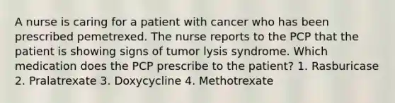 A nurse is caring for a patient with cancer who has been prescribed pemetrexed. The nurse reports to the PCP that the patient is showing signs of tumor lysis syndrome. Which medication does the PCP prescribe to the patient? 1. Rasburicase 2. Pralatrexate 3. Doxycycline 4. Methotrexate