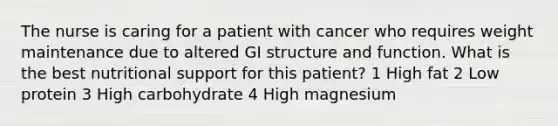 The nurse is caring for a patient with cancer who requires weight maintenance due to altered GI structure and function. What is the best nutritional support for this patient? 1 High fat 2 Low protein 3 High carbohydrate 4 High magnesium