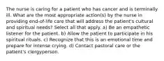 The nurse is caring for a patient who has cancer and is terminally ill. What are the most appropriate action(s) by the nurse in providing end-of-life care that will address the patient's cultural and spiritual needs? Select all that apply. a) Be an empathetic listener for the patient. b) Allow the patient to participate in his spiritual rituals. c) Recognize that this is an emotional time and prepare for intense crying. d) Contact pastoral care or the patient's clergyperson.