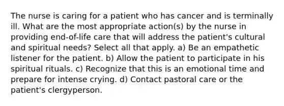 The nurse is caring for a patient who has cancer and is terminally ill. What are the most appropriate action(s) by the nurse in providing end-of-life care that will address the patient's cultural and spiritual needs? Select all that apply. a) Be an empathetic listener for the patient. b) Allow the patient to participate in his spiritual rituals. c) Recognize that this is an emotional time and prepare for intense crying. d) Contact pastoral care or the patient's clergyperson.