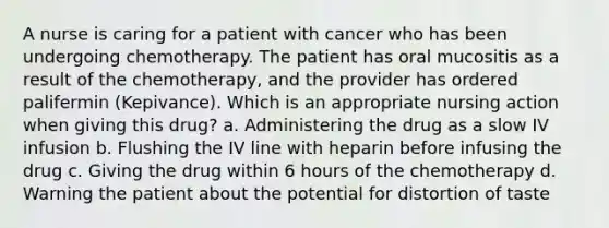 A nurse is caring for a patient with cancer who has been undergoing chemotherapy. The patient has oral mucositis as a result of the chemotherapy, and the provider has ordered palifermin (Kepivance). Which is an appropriate nursing action when giving this drug? a. Administering the drug as a slow IV infusion b. Flushing the IV line with heparin before infusing the drug c. Giving the drug within 6 hours of the chemotherapy d. Warning the patient about the potential for distortion of taste