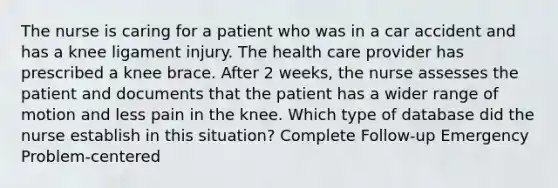 The nurse is caring for a patient who was in a car accident and has a knee ligament injury. The health care provider has prescribed a knee brace. After 2 weeks, the nurse assesses the patient and documents that the patient has a wider range of motion and less pain in the knee. Which type of database did the nurse establish in this situation? Complete Follow-up Emergency Problem-centered