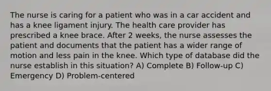 The nurse is caring for a patient who was in a car accident and has a knee ligament injury. The health care provider has prescribed a knee brace. After 2 weeks, the nurse assesses the patient and documents that the patient has a wider range of motion and less pain in the knee. Which type of database did the nurse establish in this situation? A) Complete B) Follow-up C) Emergency D) Problem-centered