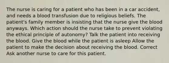 The nurse is caring for a patient who has been in a car accident, and needs a blood transfusion due to religious beliefs. The patient's family member is insisting that the nurse give the blood anyways. Which action should the nurse take to prevent violating the ethical principle of autonomy? Talk the patient into receiving the blood. Give the blood while the patient is asleep Allow the patient to make the decision about receiving the blood. Correct Ask another nurse to care for this patient.