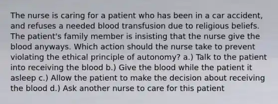 The nurse is caring for a patient who has been in a car accident, and refuses a needed blood transfusion due to religious beliefs. The patient's family member is insisting that the nurse give the blood anyways. Which action should the nurse take to prevent violating the ethical principle of autonomy? a.) Talk to the patient into receiving the blood b.) Give the blood while the patient it asleep c.) Allow the patient to make the decision about receiving the blood d.) Ask another nurse to care for this patient