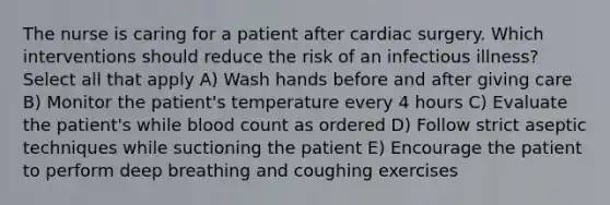 The nurse is caring for a patient after cardiac surgery. Which interventions should reduce the risk of an infectious illness? Select all that apply A) Wash hands before and after giving care B) Monitor the patient's temperature every 4 hours C) Evaluate the patient's while blood count as ordered D) Follow strict aseptic techniques while suctioning the patient E) Encourage the patient to perform deep breathing and coughing exercises