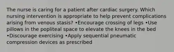 The nurse is caring for a patient after cardiac surgery. Which nursing intervention is appropriate to help prevent complications arising from venous stasis? •Encourage crossing of legs •Use pillows in the popliteal space to elevate the knees in the bed •Discourage exercising •Apply sequential pneumatic compression devices as prescribed