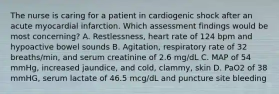 The nurse is caring for a patient in cardiogenic shock after an acute myocardial infarction. Which assessment findings would be most concerning? A. Restlessness, heart rate of 124 bpm and hypoactive bowel sounds B. Agitation, respiratory rate of 32 breaths/min, and serum creatinine of 2.6 mg/dL C. MAP of 54 mmHg, increased jaundice, and cold, clammy, skin D. PaO2 of 38 mmHG, serum lactate of 46.5 mcg/dL and puncture site bleeding