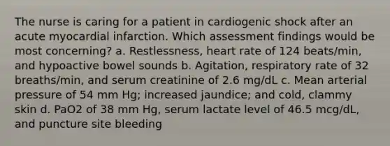 The nurse is caring for a patient in cardiogenic shock after an acute myocardial infarction. Which assessment findings would be most concerning? a. Restlessness, heart rate of 124 beats/min, and hypoactive bowel sounds b. Agitation, respiratory rate of 32 breaths/min, and serum creatinine of 2.6 mg/dL c. Mean arterial pressure of 54 mm Hg; increased jaundice; and cold, clammy skin d. PaO2 of 38 mm Hg, serum lactate level of 46.5 mcg/dL, and puncture site bleeding