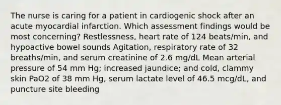 The nurse is caring for a patient in cardiogenic shock after an acute myocardial infarction. Which assessment findings would be most concerning? Restlessness, heart rate of 124 beats/min, and hypoactive bowel sounds Agitation, respiratory rate of 32 breaths/min, and serum creatinine of 2.6 mg/dL Mean arterial pressure of 54 mm Hg; increased jaundice; and cold, clammy skin PaO2 of 38 mm Hg, serum lactate level of 46.5 mcg/dL, and puncture site bleeding