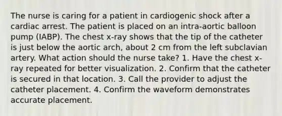 The nurse is caring for a patient in cardiogenic shock after a cardiac arrest. The patient is placed on an intra-aortic balloon pump (IABP). The chest x-ray shows that the tip of the catheter is just below the aortic arch, about 2 cm from the left subclavian artery. What action should the nurse take? 1. Have the chest x-ray repeated for better visualization. 2. Confirm that the catheter is secured in that location. 3. Call the provider to adjust the catheter placement. 4. Confirm the waveform demonstrates accurate placement.