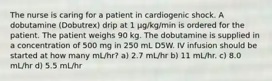 The nurse is caring for a patient in cardiogenic shock. A dobutamine (Dobutrex) drip at 1 μg/kg/min is ordered for the patient. The patient weighs 90 kg. The dobutamine is supplied in a concentration of 500 mg in 250 mL D5W. IV infusion should be started at how many mL/hr? a) 2.7 mL/hr b) 11 mL/hr. c) 8.0 mL/hr d) 5.5 mL/hr