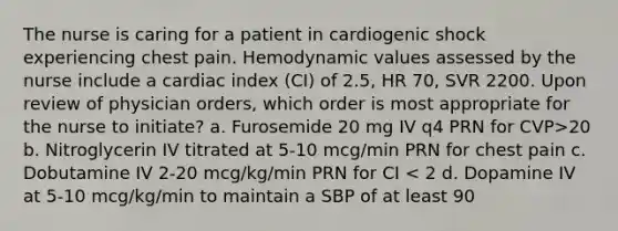 The nurse is caring for a patient in cardiogenic shock experiencing chest pain. Hemodynamic values assessed by the nurse include a cardiac index (CI) of 2.5, HR 70, SVR 2200. Upon review of physician orders, which order is most appropriate for the nurse to initiate? a. Furosemide 20 mg IV q4 PRN for CVP>20 b. Nitroglycerin IV titrated at 5-10 mcg/min PRN for chest pain c. Dobutamine IV 2-20 mcg/kg/min PRN for CI < 2 d. Dopamine IV at 5-10 mcg/kg/min to maintain a SBP of at least 90