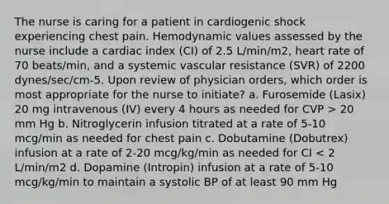 The nurse is caring for a patient in cardiogenic shock experiencing chest pain. Hemodynamic values assessed by the nurse include a cardiac index (CI) of 2.5 L/min/m2, heart rate of 70 beats/min, and a systemic vascular resistance (SVR) of 2200 dynes/sec/cm-5. Upon review of physician orders, which order is most appropriate for the nurse to initiate? a. Furosemide (Lasix) 20 mg intravenous (IV) every 4 hours as needed for CVP > 20 mm Hg b. Nitroglycerin infusion titrated at a rate of 5-10 mcg/min as needed for chest pain c. Dobutamine (Dobutrex) infusion at a rate of 2-20 mcg/kg/min as needed for CI < 2 L/min/m2 d. Dopamine (Intropin) infusion at a rate of 5-10 mcg/kg/min to maintain a systolic BP of at least 90 mm Hg