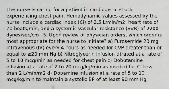 The nurse is caring for a patient in cardiogenic shock experiencing chest pain. Hemodynamic values assessed by the nurse include a cardiac index (CI) of 2.5 L/min/m2, heart rate of 70 beats/min, and a systemic vascular resistance (SVR) of 2200 dynes/sec/cm−5. Upon review of physician orders, which order is most appropriate for the nurse to initiate? a) Furosemide 20 mg intravenous (IV) every 4 hours as needed for CVP greater than or equal to ≥20 mm Hg b) Nitroglycerin infusion titrated at a rate of 5 to 10 mcg/min as needed for chest pain c) Dobutamine infusion at a rate of 2 to 20 mcg/kg/min as needed for CI less than 2 L/min/m2 d) Dopamine infusion at a rate of 5 to 10 mcg/kg/min to maintain a systolic BP of at least 90 mm Hg